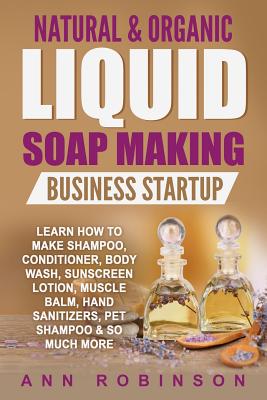 Natural & Organic Liquid Soap Making Business Startup: Learn How to Make Shampoo, Conditioner, Body Wash, Sunscreen Lotion, Muscle Balm, Hand Sanitizers, Pet Shampoo & So Much More - Robinson, Ann