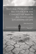 Natural Principles of Rectitude for the Conduct of Man in All States and Situations of Life: Demonstrated and Explained in a Systematic Treatise on Moral Philosophy ...