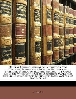 Natural Reading: Manual of Instruction (for Teachers) Presenting a Perfectly Natural and Systematic Method of Teaching Reading to Primary Children, Without the Use of Diacritical Marks, and Including Complete Sets of Phonetic Parts, Words and Sentences AR - Ball, Lew Anna