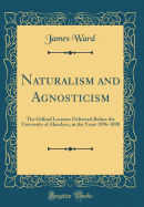 Naturalism and Agnosticism: The Gifford Lectures Delivered Before the University of Aberdeen, in the Years 1896-1898 (Classic Reprint)