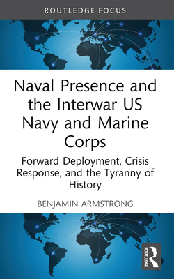 Naval Presence and the Interwar US Navy and Marine Corps: Forward Deployment, Crisis Response, and the Tyranny of History - Armstrong, Benjamin