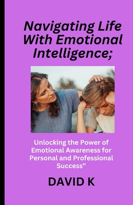 Navigating Life With Emotional Intelligence;: Unlocking the Power of Emotional Awareness for Personal and Professional Success" - K, David