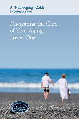 Navigating the Care of Your Aging Loved One: A Navi-Aging Guide - Short, Deborah