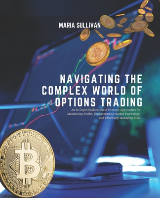 Navigating the Complex World of Options Trading: An In-Depth Exploration of Strategic Approaches for Maximizing Profits, Understanding Market Psychology, and Effectively Managing Risks - Sullivan, Maria