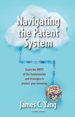 Navigating the Patent System: Learn the Whys of the Fundamentals and Strategies to Protect Your Invention - Yang, James