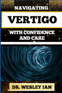 Navigating Vertigo with Confidence and Care: Empowering Insights And Mastering Life's Twists And Turns For Mind Body Wellness And Good Relaxation
