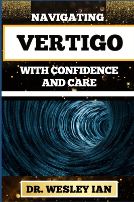 Navigating Vertigo with Confidence and Care: Empowering Insights And Mastering Life's Twists And Turns For Mind Body Wellness And Good Relaxation - Ian, Wesley, Dr.