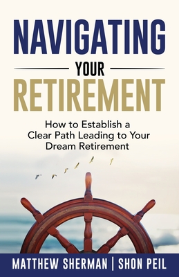 Navigating Your Retirement: How to Establish a Clear Path Leading to Your Dream Retirement - Sherman, Matthew, and Peil, Shon