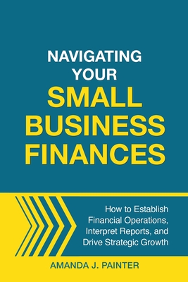 Navigating Your Small Business Finances: How to Establish Financial Operations, Interpret Reports, and Drive Strategic Growth - Painter, Amanda J