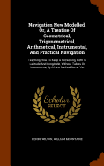 Navigation New Modelled, Or, A Treatise Of Geometrical, Trigonometrical, Arithmetical, Instrumental, And Practical Navigation: Teaching How To Keep A Reckoning, Both In Latitude And Longitude, Without Tables Or Instruments, By A New Method Never Yet