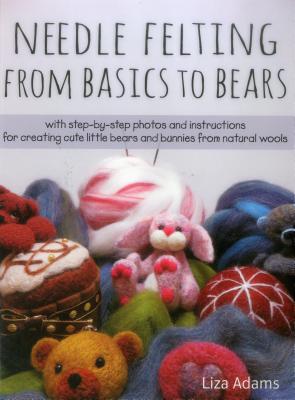 Needle Felting from Basics to Bears: With Step-By-Step Photos and Instructions for Creating Cute Little Bears and Bunnies from Natural Wools - Adams, Liza J