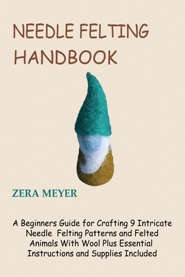 Needle Felting Handbook: A Beginners Guide for Crafting 9 Intricate Needle Felting Patterns and Felted Animals With Wool Plus Essential Instructions and Supplies Included - Meyer, Zera
