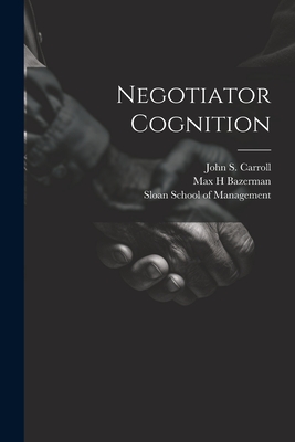 Negotiator Cognition - Bazerman, Max H, and Sloan School of Management (Creator), and Carroll, John S