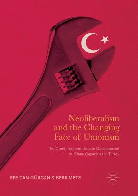 Neoliberalism and the Changing Face of Unionism: The Combined and Uneven Development of Class Capacities in Turkey - Grcan, Efe Can, and Mete, Berk