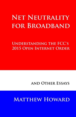 Net Neutrality for Broadband: Understanding the FCC's 2015 Open Internet Order and Other Essays - Howard, Matthew