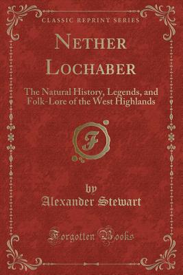 Nether Lochaber: The Natural History, Legends, and Folk-Lore of the West Highlands (Classic Reprint) - Stewart, Alexander