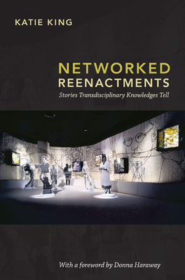 Networked Reenactments: Stories Transdisciplinary Knowledges Tell - King, Katie, and Haraway, Donna J (Foreword by)
