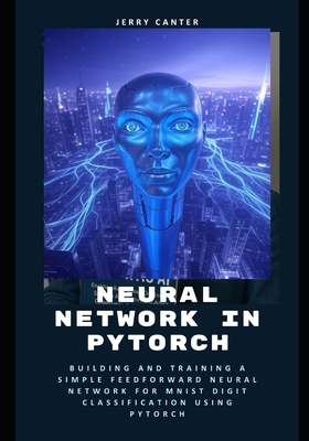 Neural Network in PyTorch: Building and Training a Simple Feedforward Neural Network for MNIST Digit Classification Using PyTorch - Canter, Jerry