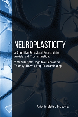 Neuroplasticity: A Cognitive Behavioral Approach to Anxiety and Procrastination. 2 Manuscripts: Cognitive Behavioral Therapy, How to Stop Procrastinating - Bruscella, Antonio Matteo