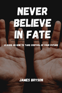 Never Believe In Fate: A guide on how to take control of your future