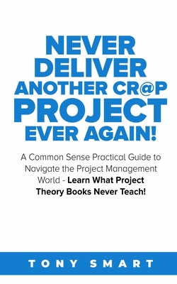 Never Deliver Another Cr@p Project Ever Again!: A Common Sense Practical Guide to Navigate the Project Management World - Learn What Project Theory Books Never Teach! - Smart, Tony