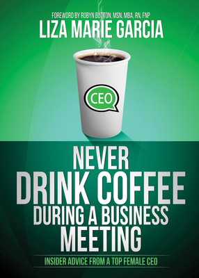 Never Drink Coffee During a Business Meeting: Insider Advice from a Top Female CEO - Garcia, Liza Marie