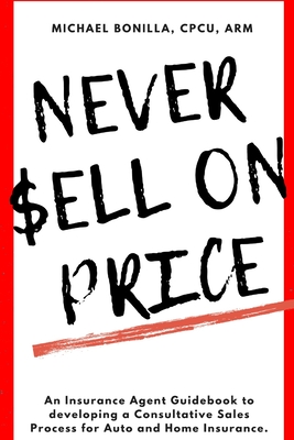 Never Sell on Price: An Insurance Agent Guidebook to developing a Consultative Sales Process for Auto and Home Insurance. - Bonilla, Michael