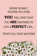 Never Worry Sooner or Later You Will Find That You Are Destined to Live a Perfect Life... That's All That Matters: Soft cover, inspirational style lined writing notebook with inspiring quote