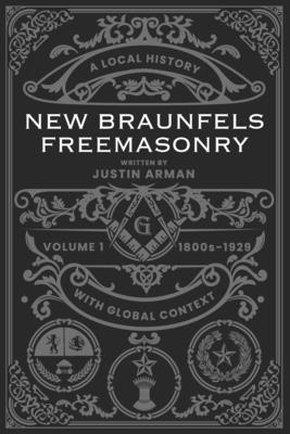 New Braunfels Freemasonry: Volume 1 1800s-1929: A Local History with Global Context - Miller, Riley (Foreword by), and Arman, Justin