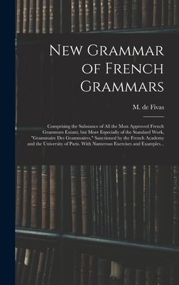 New Grammar of French Grammars: Comprising the Substance of All the Most Approved French Grammars Extant, but More Especially of the Standard Work, "grammaire Des Grammaires," Sanctioned by the French Academy and the University of Paris. With Numerous... - Fivas, M de (Alain Auguste Victor) (Creator)