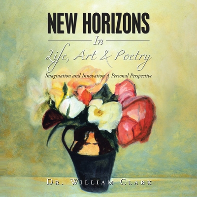 New Horizons in Life, Art & Poetry: Imagination and Innovation a Personal Perspective - Clark, William, Dr.