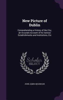 New Picture of Dublin: Comprehending a History of the City; an Accurate Account of Its Various Establishments and Institutions, Etc - McGregor, John James