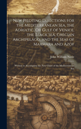 New Piloting Directions for the Mediterranean Sea, the Adriatic, Or Gulf of Venice, the Black Sea, Grecian Archipelago, and the Seas of Marmara and Azof: Written to Accompany the New Chart of the Mediterranean Sea