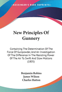 New Principles Of Gunnery: Containing The Determination Of The Force Of Gunpowder, And An Investigation Of The Difference In The Resisting Power Of The Air To Swift And Slow Motions (1805)