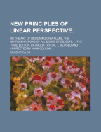 New Principles of Linear Perspective: Or the Art of Designing on a Plane, the Representations of All Sorts of Objects, ... the Third Edition. by Brook Taylor, ... Revised and Corrected by John Colson,