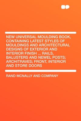 New Universal Moulding Book, Containing Latest Styles of Mouldings and Architectural Designs of Exterior and Interior Finish ... Rails, Balusters and Newel Posts; Architraves; Front, Interior and Store Doors - Company, Rand McNally and