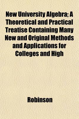 New University Algebra: A Theoretical and Practical Treatise Containing Many New and Original Methods and Applications for Colleges and High Schools - Robinson, Horatio Nelson