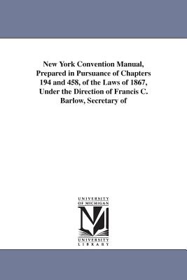 New York Convention Manual, Prepared in Pursuance of Chapters 194 and 458, of the Laws of 1867, Under the Direction of Francis C. Barlow, Secretary of - New York State Constitutional Convention, and New York (State) Constitutional Conventi