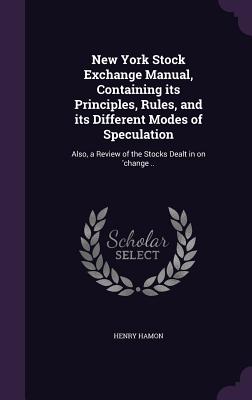 New York Stock Exchange Manual, Containing its Principles, Rules, and its Different Modes of Speculation: Also, a Review of the Stocks Dealt in on 'change .. - Hamon, Henry