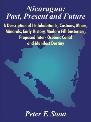 Nicaragua: Past, Present and Future: A Description of Its Inhabitants, Customs, Mines, Minerals, Early History, Modern Fillibusterism, Proposed Inter- Oceanic Canal and Manifest Destiny - Stout, Peter F