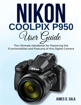 Nikon Coolpix P950 User Guide: The Ultimate Handbook for Mastering the Functionalities and Features of this Digital Camera - Sala, James D