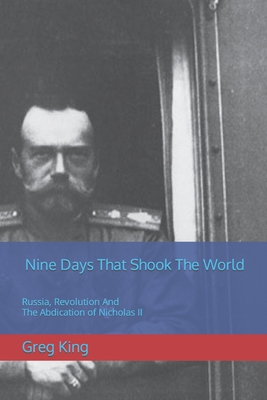 Nine Days That Shook The World: Russia, Revolution And The Abdication of Nicholas II - King, Greg