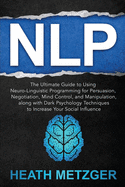 Nlp: The Ultimate Guide to Using Neuro-Linguistic Programming for Persuasion, Negotiation, Mind Control, and Manipulation, along with Dark Psychology Techniques to Increase Your Social Influence