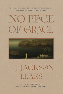 No Place of Grace: Antimodernism and the Transformation of American Culture, 1880-1920 - Lears, T J Jackson, and Ratner-Rosenhagen, Jennifer (Foreword by)