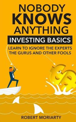 Nobody Knows Anything: Investing Basics Learn to Ignore the Experts, the Gurus and other Fools - Moriarty, Robert