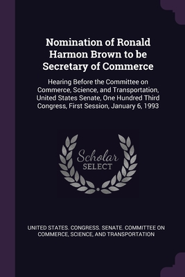 Nomination of Ronald Harmon Brown to be Secretary of Commerce: Hearing Before the Committee on Commerce, Science, and Transportation, United States Senate, One Hundred Third Congress, First Session, January 6, 1993 - United States Congress Senate Committ (Creator)