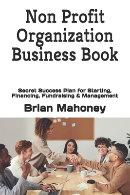 Non Profit Organization Business Book: Secret Success Plan for Starting, Financing, Fundraising & Management - Mahoney, Brian