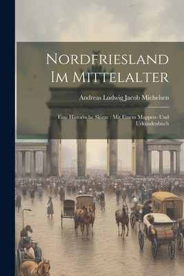 Nordfriesland Im Mittelalter: Eine Historische Skizze: Mit Einem Mappen- Und Urkundenbuch - Andreas Ludwig Jacob Michelsen (Creator)