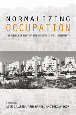 Normalizing Occupation: The Politics of Everyday Life in the West Bank Settlements - Handel, Ariel (Editor), and Allegra, Marco (Editor), and Maggor, Erez (Editor)