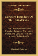 Northern Boundary of the United States: The Demarcation of the Boundary Between the United States and Canada, from the Atlantic to the Pacific